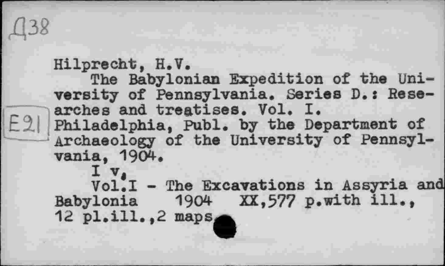 ﻿Д38
Hilprecht, H.V.
The Babylonian Expedition of the University of Pennsylvania. Series D.: Rese-T~ arches and treatises. Vol. I. E2.I Philadelphia, Publ. by the Department of ---- Archaeology of the University of Pennsylvania, 1904.
Vol.I - The Excavations in Assyria and Babylonia 1904 XX,577 p.with ill., 12 pl.ill.,2 mapsa